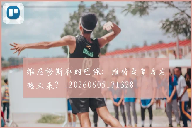 维尼修斯和姆巴佩：谁将是皇马左路未来？_20260605171328