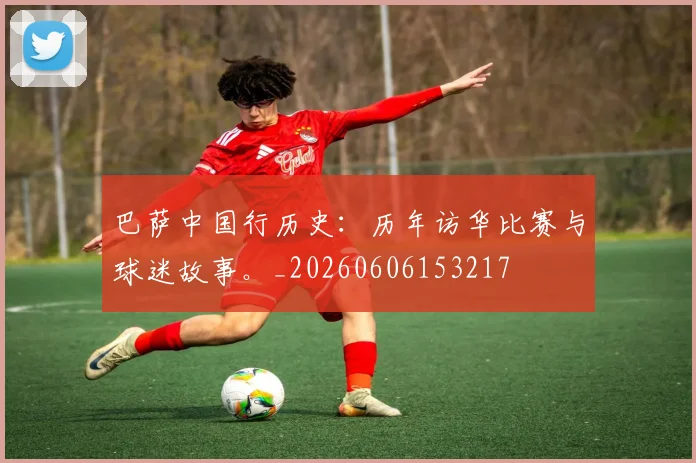巴萨中国行历史:历年访华比赛与球迷故事。_20260606153217