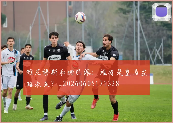 维尼修斯和姆巴佩：谁将是皇马左路未来？_20260605171328