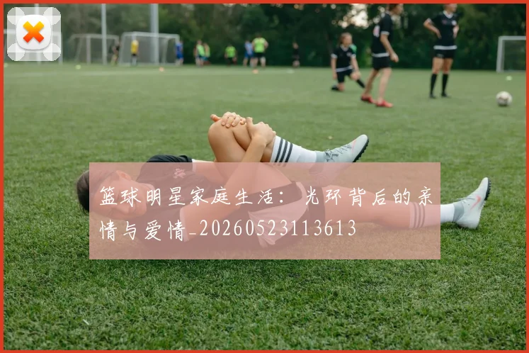 篮球明星家庭生活:光环背后的亲情与爱情_20260523113613
