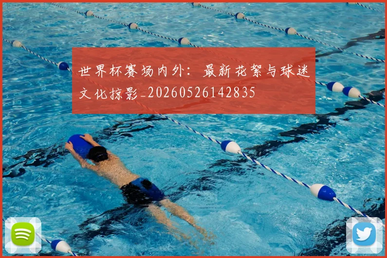 世界杯赛场内外:最新花絮与球迷文化掠影_20260526142835