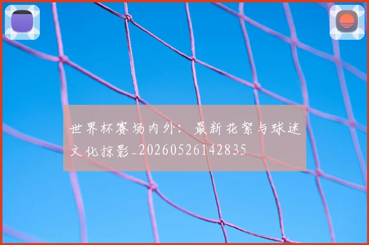 世界杯赛场内外：最新花絮与球迷文化掠影_20260526142835